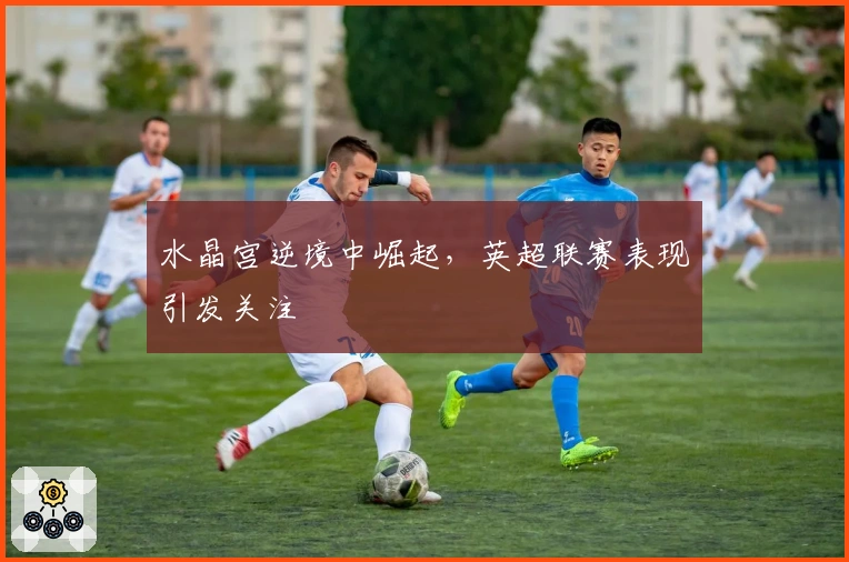 水晶宫逆境中崛起，英超联赛表现引发关注