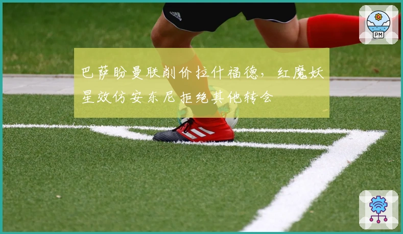 巴萨盼曼联削价拉什福德，红魔妖星效仿安东尼拒绝其他转会