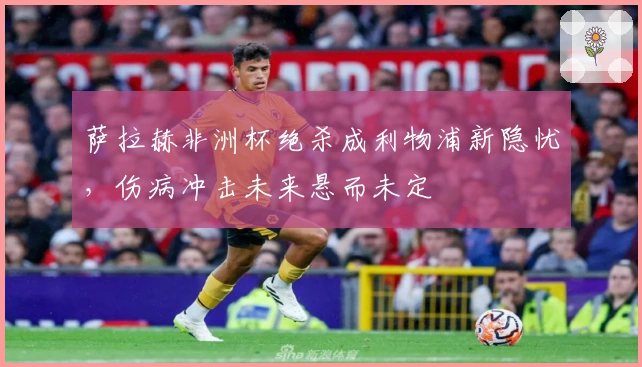 萨拉赫非洲杯绝杀成利物浦新隐忧，伤病冲击未来悬而未定