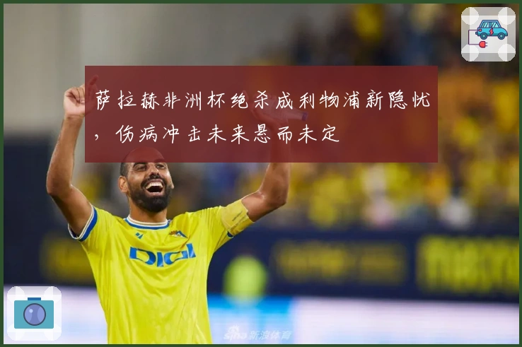 萨拉赫非洲杯绝杀成利物浦新隐忧，伤病冲击未来悬而未定