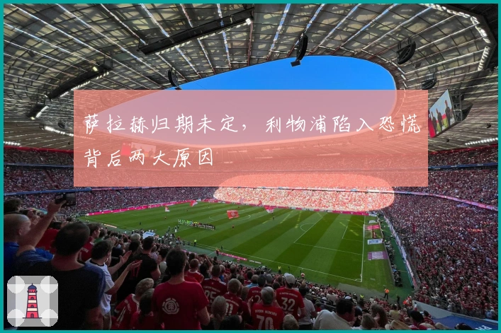 萨拉赫归期未定，利物浦陷入恐慌背后两大原因