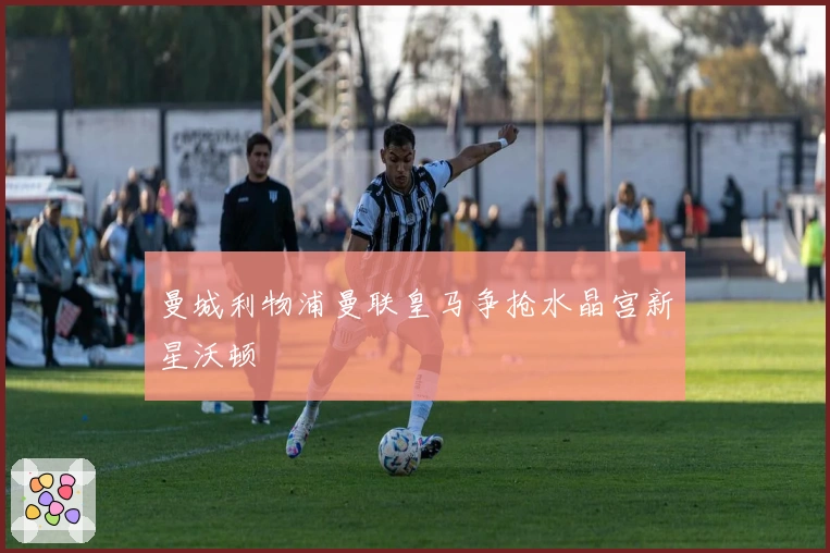曼城利物浦曼联皇马争抢水晶宫新星沃顿