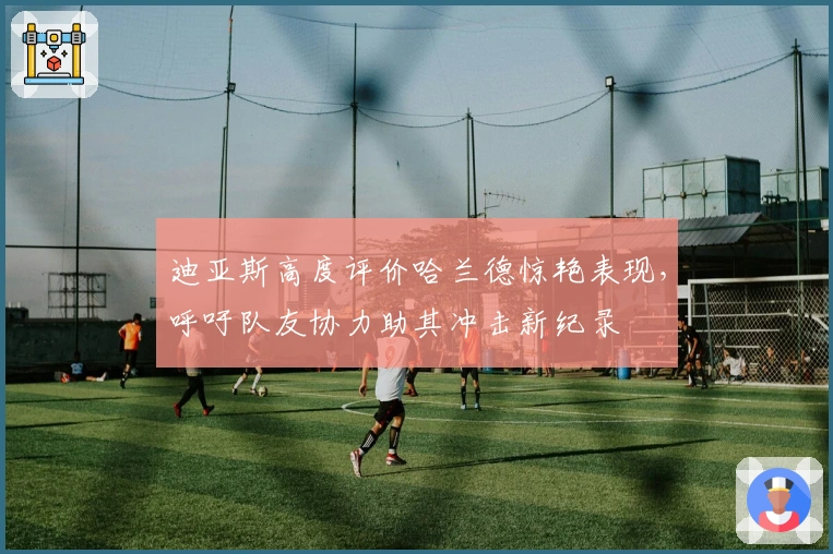 迪亚斯高度评价哈兰德惊艳表现，呼吁队友协力助其冲击新纪录