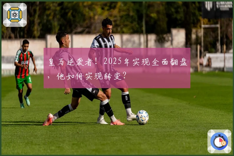 皇马逆袭者！2025年实现全面翻盘，他如何实现转变？