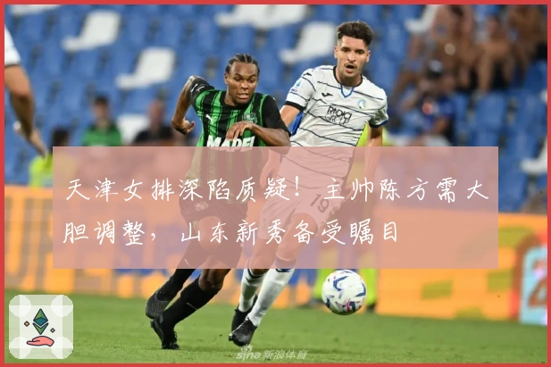 天津女排深陷质疑！主帅陈方需大胆调整，山东新秀备受瞩目