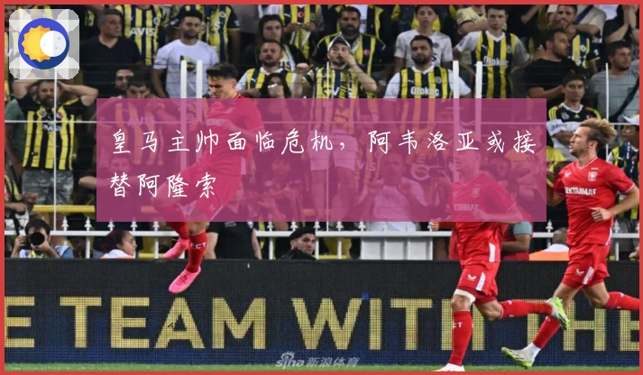 皇马主帅面临危机，阿韦洛亚或接替阿隆索