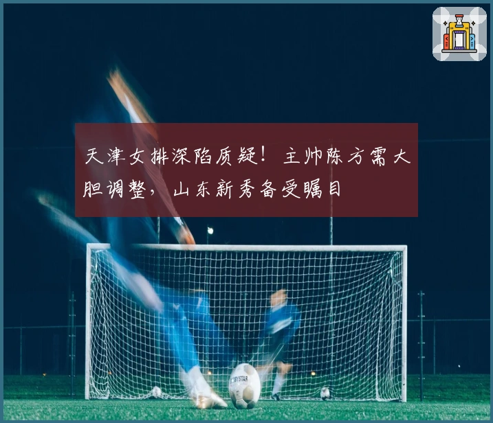 天津女排深陷质疑！主帅陈方需大胆调整，山东新秀备受瞩目