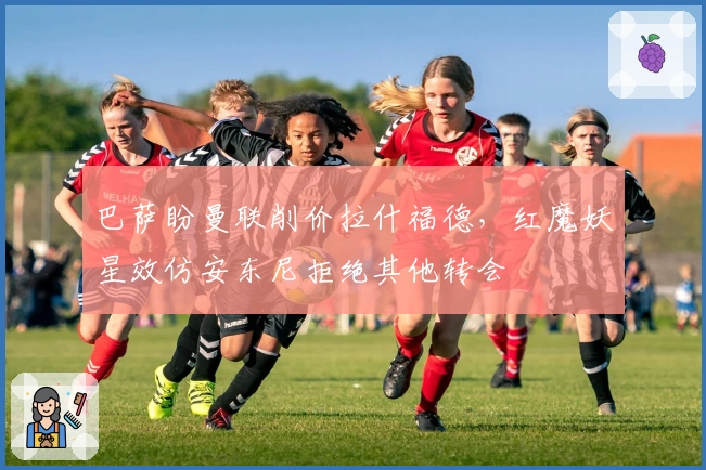 巴萨盼曼联削价拉什福德，红魔妖星效仿安东尼拒绝其他转会