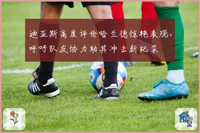 迪亚斯高度评价哈兰德惊艳表现，呼吁队友协力助其冲击新纪录