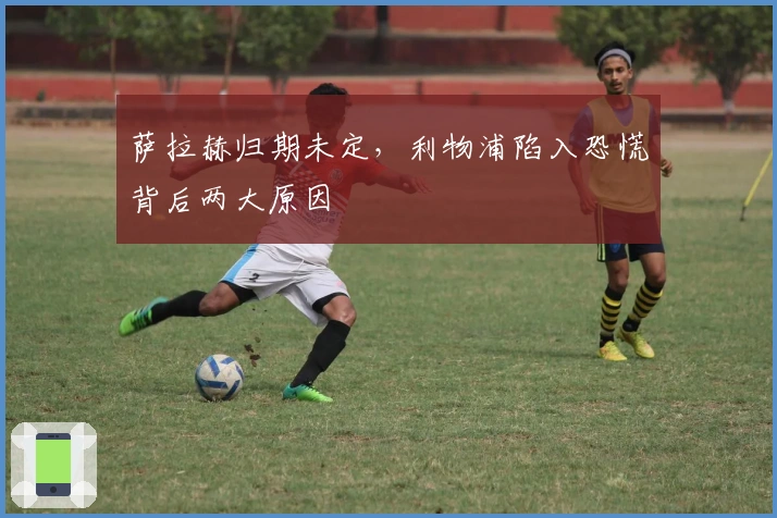 萨拉赫归期未定，利物浦陷入恐慌背后两大原因