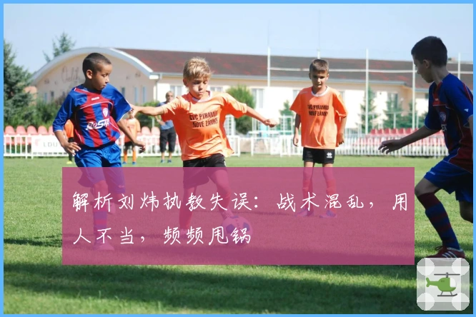 解析刘炜执教失误：战术混乱，用人不当，频频甩锅