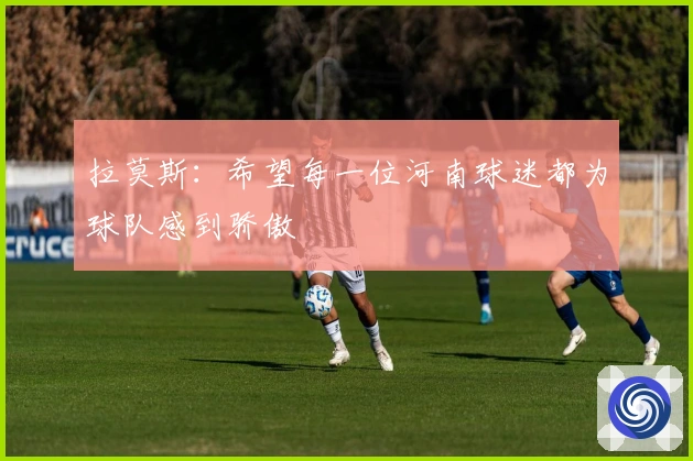 拉莫斯：希望每一位河南球迷都为球队感到骄傲