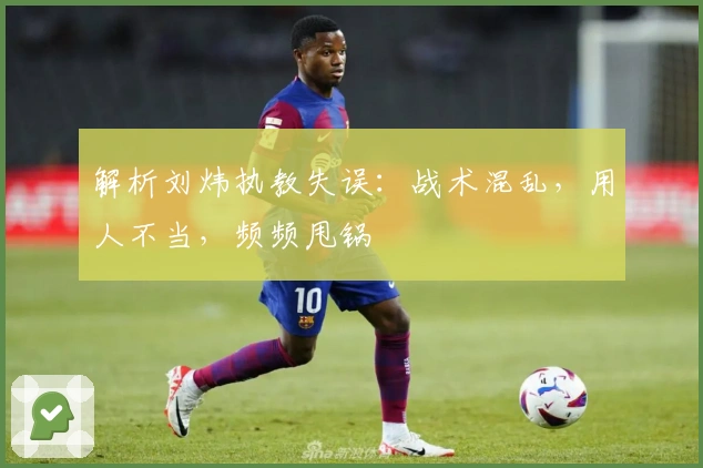 解析刘炜执教失误：战术混乱，用人不当，频频甩锅