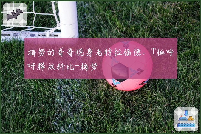 梅努的哥哥现身老特拉福德，T恤呼吁释放科比-梅努